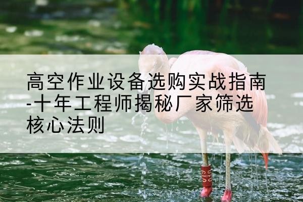 交口剪叉式升降机厂家-高空作业设备选购实战指南-十年工程师揭秘厂家筛选核心法则