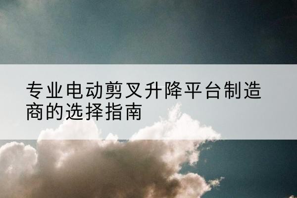 交口电动剪叉升降平台厂家-专业电动剪叉升降平台制造商的选择指南