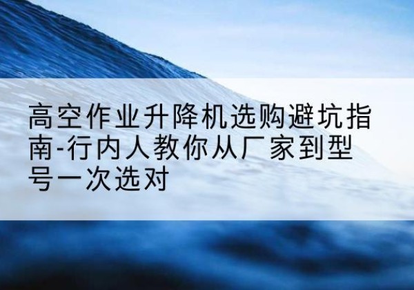交口升降平台厂家-高空作业升降机选购避坑指南-行内人教你从厂家到型号一次选对