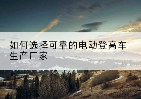 交口电动登高车厂家-如何选择可靠的电动登高车生产厂家