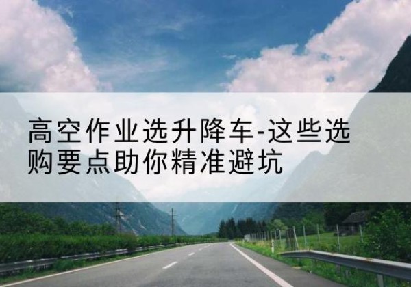 交口升降车厂家-高空作业选升降车-这些选购要点助你*避坑