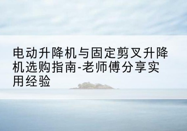 交口电动升降机怎么选-电动升降机与固定剪叉升降机选购指南-老师傅分享实用经验