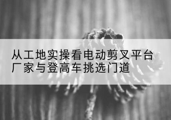 交口电动剪叉升降平台厂家-从工地实操看电动剪叉平台厂家与登高车挑选门道