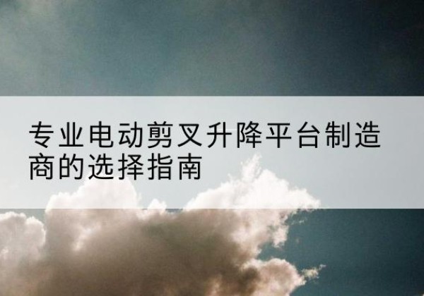 交口电动剪叉升降平台厂家-专业电动剪叉升降平台制造商的选择指南