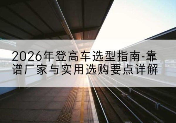 交口登高车厂家推荐-2026年登高车选型指南-靠谱厂家与实用选购要点详解